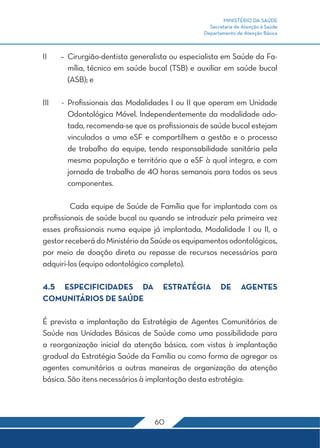 MINISTÉRIO DA SAÚDE
                                                   Secretaria de Atenção à Saúde
                                                 Departamento de Atenção Básica



II	    –	Cirurgião-dentista generalista ou especialista em Saúde da Fa-
         mília, técnico em saúde bucal (TSB) e auxiliar em saúde bucal
         (ASB); e

III	   -	 Profissionais das Modalidades I ou II que operam em Unidade
          Odontológica Móvel. Independentemente da modalidade ado-
          tada, recomenda-se que os profissionais de saúde bucal estejam
          vinculados a uma eSF e compartilhem a gestão e o processo
          de trabalho da equipe, tendo responsabilidade sanitária pela
          mesma população e território que a eSF à qual integra, e com
          jornada de trabalho de 40 horas semanais para todos os seus
          componentes.

	        Cada equipe de Saúde de Família que for implantada com os
profissionais de saúde bucal ou quando se introduzir pela primeira vez
esses profissionais numa equipe já implantada, Modalidade I ou II, o
gestor receberá do Ministério da Saúde os equipamentos odontológicos,
por meio de doação direta ou repasse de recursos necessários para
adquiri-los (equipo odontológico completo).

4.5 ESPECIFICIDADES DA               ESTRATÉGIA         DE      AGENTES
COMUNITÁRIOS DE SAÚDE

É prevista a implantação da Estratégia de Agentes Comunitários de
Saúde nas Unidades Básicas de Saúde como uma possibilidade para
a reorganização inicial da atenção básica, com vistas à implantação
gradual da Estratégia Saúde da Família ou como forma de agregar os
agentes comunitários a outras maneiras de organização da atenção
básica. São itens necessários à implantação desta estratégia:




                                   60
 