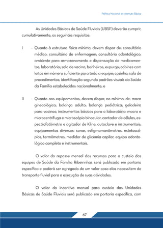 Política Nacional de Atenção Básica




	       As Unidades Básicas de Saúde Fluviais (UBSF) deverão cumprir,
cumulativamente, os seguintes requisitos:


I	    -	 Quanto à estrutura física mínima, devem dispor de: consultório
       médico; consultório de enfermagem; consultório odontológico;
       ambiente para armazenamento e dispensação de medicamen-
       tos; laboratório; sala de vacina; banheiros; expurgo; cabines com
       leitos em número suficiente para toda a equipe; cozinha; sala de
       procedimentos; identificação segundo padrões visuais da Saúde
       da Família estabelecidos nacionalmente; e


II	   -	 Quanto aos equipamentos, devem dispor, no mínimo, de: maca
       ginecológica; balança adulto; balança pediátrica; geladeira
       para vacinas; instrumentos básicos para o laboratório: macro e
       microcentrífuga e microscópio binocular, contador de células, es-
       pectrofotômetro e agitador de Kline, autoclave e instrumentais;
       equipamentos diversos: sonar, esfigmomanômetros, estetoscó-
       pios, termômetros, medidor de glicemia capilar, equipo odonto-
       lógico completo e instrumentais.


	       O valor do repasse mensal dos recursos para o custeio das
equipes de Saúde da Família Ribeirinhas será publicado em portaria
específica e poderá ser agregado de um valor caso elas necessitem de
transporte fluvial para a execução de suas atividades.


	       O valor do incentivo mensal para custeio das Unidades
Básicas de Saúde Fluviais será publicado em portaria específica, com



                                    67
 
