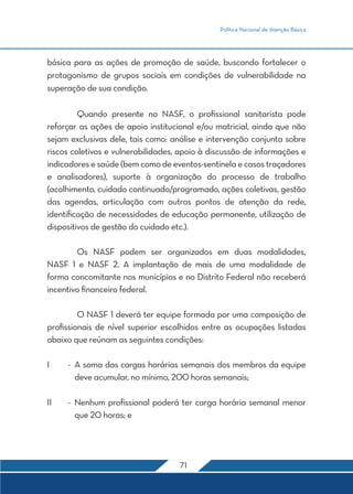 Política Nacional de Atenção Básica




básica para as ações de promoção de saúde, buscando fortalecer o
protagonismo de grupos sociais em condições de vulnerabilidade na
superação de sua condição.

	Quando presente no NASF, o profissional sanitarista pode
reforçar as ações de apoio institucional e/ou matricial, ainda que não
sejam exclusivas dele, tais como: análise e intervenção conjunta sobre
riscos coletivos e vulnerabilidades, apoio à discussão de informações e
indicadores e saúde (bem como de eventos-sentinela e casos traçadores
e analisadores), suporte à organização do processo de trabalho
(acolhimento, cuidado continuado/programado, ações coletivas, gestão
das agendas, articulação com outros pontos de atenção da rede,
identificação de necessidades de educação permanente, utilização de
dispositivos de gestão do cuidado etc.).

	       Os NASF podem ser organizados em duas modalidades,
NASF 1 e NASF 2. A implantação de mais de uma modalidade de
forma concomitante nos municípios e no Distrito Federal não receberá
incentivo financeiro federal.

	        O NASF 1 deverá ter equipe formada por uma composição de
profissionais de nível superior escolhidos entre as ocupações listadas
abaixo que reúnam as seguintes condições:

I	    -	 A soma das cargas horárias semanais dos membros da equipe
         deve acumular, no mínimo, 200 horas semanais;

II	   -	 Nenhum profissional poderá ter carga horária semanal menor
         que 20 horas; e




                                    71
 