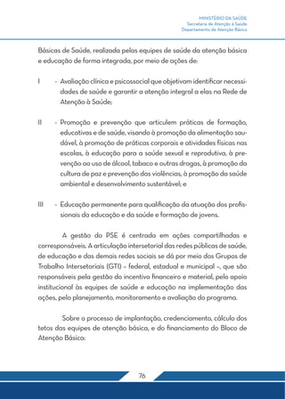 MINISTÉRIO DA SAÚDE
                                                       Secretaria de Atenção à Saúde
                                                     Departamento de Atenção Básica



Básicas de Saúde, realizada pelas equipes de saúde da atenção básica
e educação de forma integrada, por meio de ações de:

I	     -	 Avaliação clínica e psicossocial que objetivam identificar necessi-
          dades de saúde e garantir a atenção integral a elas na Rede de
          Atenção à Saúde;

II	    -	Promoção e prevenção que articulem práticas de formação,
         educativas e de saúde, visando à promoção da alimentação sau-
         dável, à promoção de práticas corporais e atividades físicas nas
         escolas, à educação para a saúde sexual e reprodutiva, à pre-
         venção ao uso de álcool, tabaco e outras drogas, à promoção da
         cultura de paz e prevenção das violências, à promoção da saúde
         ambiental e desenvolvimento sustentável; e

III	   -	 Educação permanente para qualificação da atuação dos profis-
          sionais da educação e da saúde e formação de jovens.

	         A gestão do PSE é centrada em ações compartilhadas e
corresponsáveis. A articulação intersetorial das redes públicas de saúde,
de educação e das demais redes sociais se dá por meio dos Grupos de
Trabalho Intersetoriais (GTI) – federal, estadual e municipal –, que são
responsáveis pela gestão do incentivo financeiro e material, pelo apoio
institucional às equipes de saúde e educação na implementação das
ações, pelo planejamento, monitoramento e avaliação do programa.

	       Sobre o processo de implantação, credenciamento, cálculo dos
tetos das equipes de atenção básica, e do financiamento do Bloco de
Atenção Básica:




                                     76
 