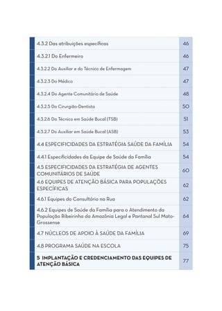 4.3.2 Das atribuições específicas                             46

4.3.2.1 Do Enfermeiro                                         46

4.3.2.2 Do Auxiliar e do Técnico de Enfermagem                47

4.3.2.3 Do Médico                                             47

4.3.2.4 Do Agente Comunitário de Saúde                        48

4.3.2.5 Do Cirurgião-Dentista                                 50

4.3.2.6 Do Técnico em Saúde Bucal (TSB)                       51

4.3.2.7 Do Auxiliar em Saúde Bucal (ASB)                      53

4.4 ESPECIFICIDADES DA ESTRATÉGIA SAÚDE DA FAMÍLIA            54

4.4.1 Especificidades da Equipe de Saúde da Família           54
4.5 ESPECIFICIDADES DA ESTRATÉGIA DE AGENTES
                                                              60
COMUNITÁRIOS DE SAÚDE
4.6 EQUIPES DE ATENÇÃO BÁSICA PARA POPULAÇÕES
                                                              62
ESPECÍFICAS
4.6.1 Equipes do Consultório na Rua                           62

4.6.2 Equipes de Saúde da Família para o Atendimento da
População Ribeirinha da Amazônia Legal e Pantanal Sul Mato-   64
Grossense

4.7 NÚCLEOS DE APOIO À SAÚDE DA FAMÍLIA                       69

4.8 PROGRAMA SAÚDE NA ESCOLA                                  75

5 IMPLANTAÇÃO E CREDENCIAMENTO DAS EQUIPES DE
                                                              77
ATENÇÃO BÁSICA
 