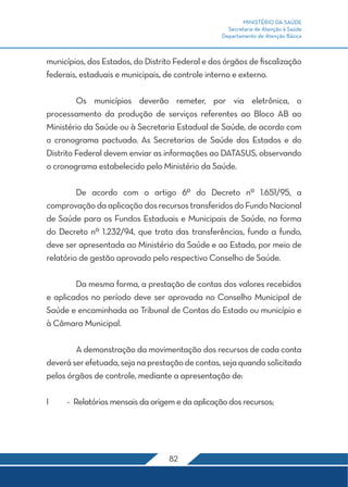 MINISTÉRIO DA SAÚDE
                                                    Secretaria de Atenção à Saúde
                                                  Departamento de Atenção Básica



municípios, dos Estados, do Distrito Federal e dos órgãos de fiscalização
federais, estaduais e municipais, de controle interno e externo.

	        Os municípios deverão remeter, por via eletrônica, o
processamento da produção de serviços referentes ao Bloco AB ao
Ministério da Saúde ou à Secretaria Estadual de Saúde, de acordo com
o cronograma pactuado. As Secretarias de Saúde dos Estados e do
Distrito Federal devem enviar as informações ao DATASUS, observando
o cronograma estabelecido pelo Ministério da Saúde.

	        De acordo com o artigo 6º do Decreto nº 1.651/95, a
comprovação da aplicação dos recursos transferidos do Fundo Nacional
de Saúde para os Fundos Estaduais e Municipais de Saúde, na forma
do Decreto nº 1.232/94, que trata das transferências, fundo a fundo,
deve ser apresentada ao Ministério da Saúde e ao Estado, por meio de
relatório de gestão aprovado pelo respectivo Conselho de Saúde.

	       Da mesma forma, a prestação de contas dos valores recebidos
e aplicados no período deve ser aprovada no Conselho Municipal de
Saúde e encaminhada ao Tribunal de Contas do Estado ou município e
à Câmara Municipal.

	       A demonstração da movimentação dos recursos de cada conta
deverá ser efetuada, seja na prestação de contas, seja quando solicitada
pelos órgãos de controle, mediante a apresentação de:

I	   -	 Relatórios mensais da origem e da aplicação dos recursos;




                                   82
 