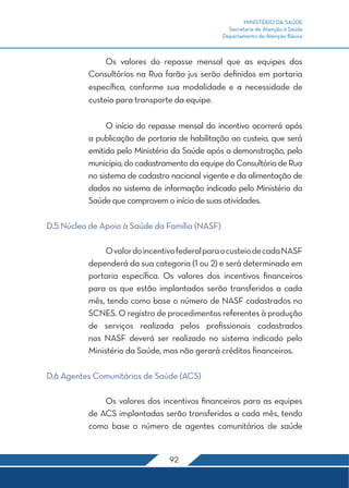 MINISTÉRIO DA SAÚDE
                                                  Secretaria de Atenção à Saúde
                                                Departamento de Atenção Básica



          	 Os valores do repasse mensal que as equipes dos
          Consultórios na Rua farão jus serão definidos em portaria
          específica, conforme sua modalidade e a necessidade de
          custeio para transporte da equipe.

          	O início do repasse mensal do incentivo ocorrerá após
          a publicação de portaria de habilitação ao custeio, que será
          emitida pelo Ministério da Saúde após a demonstração, pelo
          município, do cadastramento da equipe do Consultório de Rua
          no sistema de cadastro nacional vigente e da alimentação de
          dados no sistema de informação indicado pelo Ministério da
          Saúde que comprovem o início de suas atividades.

D.5 Núcleo de Apoio à Saúde da Família (NASF)

          	    O valor do incentivo federal para o custeio de cada NASF
          dependerá da sua categoria (1 ou 2) e será determinado em
          portaria específica. Os valores dos incentivos financeiros
          para os que estão implantados serão transferidos a cada
          mês, tendo como base o número de NASF cadastrados no
          SCNES. O registro de procedimentos referentes à produção
          de serviços realizada pelos profissionais cadastrados
          nos NASF deverá ser realizado no sistema indicado pelo
          Ministério da Saúde, mas não gerará créditos financeiros.

D.6 Agentes Comunitários de Saúde (ACS)

          	   Os valores dos incentivos financeiros para as equipes
          de ACS implantadas serão transferidos a cada mês, tendo
          como base o número de agentes comunitários de saúde


                                 92
 