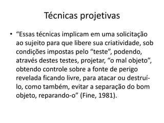 Técnicas projetivas
• “Essas técnicas implicam em uma solicitação
ao sujeito para que libere sua criatividade, sob
condições impostas pelo “teste”, podendo,
através destes testes, projetar, “o mal objeto”,
obtendo controle sobre a fonte de perigo
revelada ficando livre, para atacar ou destruílo, como também, evitar a separação do bom
objeto, reparando-o” (Fine, 1981).

 