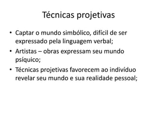 Técnicas projetivas
• Captar o mundo simbólico, difícil de ser
expressado pela linguagem verbal;
• Artistas – obras expressam seu mundo
psíquico;
• Técnicas projetivas favorecem ao indivíduo
revelar seu mundo e sua realidade pessoal;

 