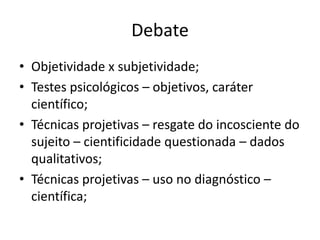 Debate
• Objetividade x subjetividade;
• Testes psicológicos – objetivos, caráter
científico;
• Técnicas projetivas – resgate do incosciente do
sujeito – cientificidade questionada – dados
qualitativos;
• Técnicas projetivas – uso no diagnóstico –
científica;

 