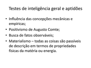 Testes de inteligência geral e aptidões
• Influência das concepções mecânicas e
empíricas;
• Positivismo de Augusto Comte;
• Busca de fatos observáveis;
• Materialismo – todas as coisas são passíveis
de descrição em termos de propriedades
físicas da matéria ou energia.

 