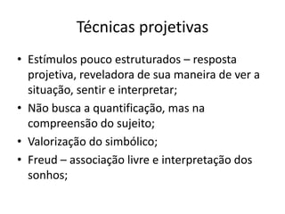Técnicas projetivas
• Estímulos pouco estruturados – resposta
projetiva, reveladora de sua maneira de ver a
situação, sentir e interpretar;
• Não busca a quantificação, mas na
compreensão do sujeito;
• Valorização do simbólico;
• Freud – associação livre e interpretação dos
sonhos;

 