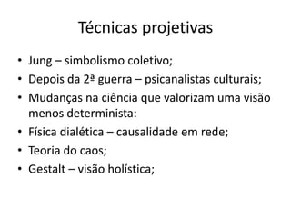 Técnicas projetivas
• Jung – simbolismo coletivo;
• Depois da 2ª guerra – psicanalistas culturais;
• Mudanças na ciência que valorizam uma visão
menos determinista:
• Física dialética – causalidade em rede;
• Teoria do caos;
• Gestalt – visão holística;

 