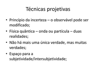 Técnicas projetivas
• Princípio da incerteza – o observável pode ser
modificado;
• Física quântica – onda ou partícula – duas
realidades;
• Não há mais uma única verdade, mas muitas
verdades;
• Espaço para a
subjetividade/intersubjetividade;

 