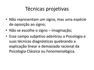 Técnicas projetivas
• Não representam um signo, mas uma espécie
de oposição ao signo;
• Não se escolhe o signo – imaginação;
• Esse campo subjetivo adentrou a Psicologia e
suas técnicas diagnósticas quebrando a
explicação linear e demasiada racional da
Psicologia Clássica ou Fenomenológica.

 