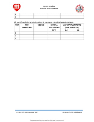 INSTITUTO TECNOLÓGICO
“RVDO. PADRE SEBASTIAN OBERMAIER”
DOCENTE: LIC. SERGIO MAMANI PEREZ INSTRUMENTOS Y COMPONENTES
4
5
L2. Identificando las terminales y tipo de transistor, complete la siguiente tabla:
ITEM TIPO
TRANSISTOR
CODIGO LECTURA
MULTIMETRO
(HFE)
LECTURA MULTIMETRO
(FUNCION DIODO)
B-C B-E
1
2
3
Descargado por camilo amaral (camiloamaral77@gmial.com)
lOMoARcPSD|16008682
 