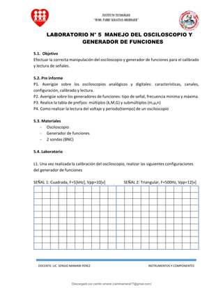 INSTITUTO TECNOLÓGICO
“RVDO. PADRE SEBASTIAN OBERMAIER”
DOCENTE: LIC. SERGIO MAMANI PEREZ INSTRUMENTOS Y COMPONENTES
LABORATORIO N° 5 MANEJO DEL OSCILOSCOPIO Y
GENERADOR DE FUNCIONES
5.1. Objetivo
Efectuar la correcta manipulación del osciloscopio y generador de funciones para el calibrado
y lectura de señales.
5.2. Pre informe
P1. Averigüe sobre los osciloscopios analógicos y digitales: características, canales,
configuración, calibrado y lectura.
P2. Averigüe sobre los generadores de funciones: tipo de señal, frecuencia minima y máxima.
P3. Realice la tabla de prefijos: múltiplos (k,M,G) y submúltiplos (m,µ,n)
P4. Como realizar la lectura del voltaje y periodo(tiempo) de un osciloscopio
5.3. Materiales
- Osciloscopio
- Generador de funciones
- 2 sondas (BNC)
5.4. Laboratorio
L1. Una vez realizada la calibración del osciloscopio, realizar las siguientes configuraciones
del generador de funciones
SEÑAL 1: Cuadrada, F=5[kHz], Vpp=10[v] SEÑAL 2: Triangular, F=500Hz, Vpp=12[v]
Descargado por camilo amaral (camiloamaral77@gmial.com)
lOMoARcPSD|16008682
 