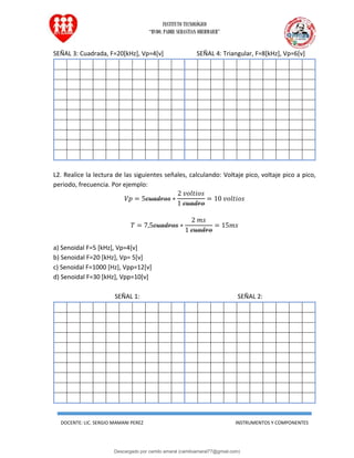 INSTITUTO TECNOLÓGICO
“RVDO. PADRE SEBASTIAN OBERMAIER”
DOCENTE: LIC. SERGIO MAMANI PEREZ INSTRUMENTOS Y COMPONENTES
SEÑAL 3: Cuadrada, F=20[kHz], Vp=4[v] SEÑAL 4: Triangular, F=8[kHz], Vp=6[v]
L2. Realice la lectura de las siguientes señales, calculando: Voltaje pico, voltaje pico a pico,
periodo, frecuencia. Por ejemplo:
𝑉𝑝 = 5𝑐𝑢𝑎𝑑𝑟𝑜𝑠 ∗
2 𝑣𝑜𝑙𝑡𝑖𝑜𝑠
1 𝑐𝑢𝑎𝑑𝑟𝑜
= 10 𝑣𝑜𝑙𝑡𝑖𝑜𝑠
𝑇 = 7,5𝑐𝑢𝑎𝑑𝑟𝑜𝑠 ∗
2 𝑚𝑠
1 𝑐𝑢𝑎𝑑𝑟𝑜
= 15𝑚𝑠
a) Senoidal F=5 [kHz], Vp=4[v]
b) Senoidal F=20 [kHz], Vp= 5[v]
c) Senoidal F=1000 [Hz], Vpp=12[v]
d) Senoidal F=30 [kHz], Vpp=10[v]
SEÑAL 1: SEÑAL 2:
Descargado por camilo amaral (camiloamaral77@gmial.com)
lOMoARcPSD|16008682
 