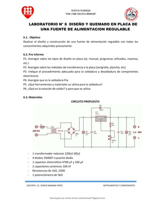 INSTITUTO TECNOLÓGICO
“RVDO. PADRE SEBASTIAN OBERMAIER”
DOCENTE: LIC. SERGIO MAMANI PEREZ INSTRUMENTOS Y COMPONENTES
LABORATORIO N° 6 DISEÑO Y QUEMADO EN PLACA DE
UNA FUENTE DE ALIMENTACION REGULABLE
6.1. Objetivo
Realizar el diseño y construcción de una fuente de alimentación regulable con todos los
conocimientos adquiridos previamente.
6.2. Pre informe
P1. Averigüe sobre los tipos de diseño en placa (ej: manual, programas utilizados, impreso,
etc.)
P2. Averigüe sobre los métodos de transferencia a la placa (serigrafía, plancha, etc)
P3. Indique el procedimiento adecuado para la soldadura y desoldadura de componentes
electrónicos
P4. Averigüe que es la soldadura fría
P5. ¿Qué herramientas y materiales se utiliza para la soldadura?
P6. ¿Qué es la estación de soldar? y para que se utiliza
6.3. Materiales
CIRCUITO PROPUESTO
- 1 transformador reductor 220[v]-30[v]
- 4 diodos 1N4007 o puente diodo
- 1 capacitor electrolítico 4700 µF y 100 µF
- 2 capacitores cerámicos 100 nF
- Resistencias de 1kΩ, 220Ω
- 1 potenciómetro de 5kΩ
Descargado por camilo amaral (camiloamaral77@gmial.com)
lOMoARcPSD|16008682
 