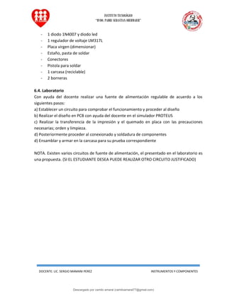 INSTITUTO TECNOLÓGICO
“RVDO. PADRE SEBASTIAN OBERMAIER”
DOCENTE: LIC. SERGIO MAMANI PEREZ INSTRUMENTOS Y COMPONENTES
- 1 diodo 1N4007 y diodo led
- 1 regulador de voltaje LM317L
- Placa virgen (dimensionar)
- Estaño, pasta de soldar
- Conectores
- Pistola para soldar
- 1 carcasa (reciclable)
- 2 borneras
6.4. Laboratorio
Con ayuda del docente realizar una fuente de alimentación regulable de acuerdo a los
siguientes pasos:
a) Establecer un circuito para comprobar el funcionamiento y proceder al diseño
b) Realizar el diseño en PCB con ayuda del docente en el simulador PROTEUS
c) Realizar la transferencia de la impresión y el quemado en placa con las precauciones
necesarias; orden y limpieza.
d) Posteriormente proceder al conexionado y soldadura de componentes
d) Ensamblar y armar en la carcasa para su prueba correspondiente
NOTA. Existen varios circuitos de fuente de alimentación, el presentado en el laboratorio es
una propuesta. (SI EL ESTUDIANTE DESEA PUEDE REALIZAR OTRO CIRCUITO JUSTIFICADO)
Descargado por camilo amaral (camiloamaral77@gmial.com)
lOMoARcPSD|16008682
 