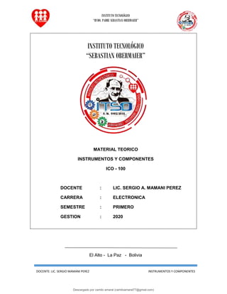 INSTITUTO TECNOLÓGICO
“RVDO. PADRE SEBASTIAN OBERMAIER”
DOCENTE: LIC. SERGIO MAMANI PEREZ INSTRUMENTOS Y COMPONENTES
INSTITUTO TECNOLÓGICO
“SEBASTIAN OBERMAIER”
MATERIAL TEORICO
INSTRUMENTOS Y COMPONENTES
ICO - 100
DOCENTE : LIC. SERGIO A. MAMANI PEREZ
CARRERA : ELECTRONICA
SEMESTRE : PRIMERO
GESTION : 2020
El Alto - La Paz - Bolivia
Descargado por camilo amaral (camiloamaral77@gmial.com)
lOMoARcPSD|16008682
 