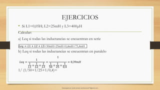 EJERCICIOS
• Si L1=0,05H; L2=25mH y L3=400μH
Calcular:
a) Leq si todas las inductancias se encuentran en serie
b) Leq si todas las inductancias se encuentran en paralelo
1/ (1/50+1/25+1/0,4)=
𝐿𝑒𝑞 =
1
1
𝐿1
+
1
𝐿2
+
1
𝐿3
=
1
1
50
+
1
25
+
1
0,4
= 0,39𝑚𝐻
𝐿𝑒𝑞 = 𝐿1 + 𝐿2 + 𝐿3=50mH+25mH+0,4mH=75,4mH
Descargado por camilo amaral (camiloamaral77@gmial.com)
lOMoARcPSD|16008682
 