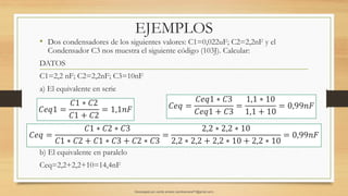 EJEMPLOS
• Dos condensadores de los siguientes valores: C1=0,022uF; C2=2,2nF y el
Condensador C3 nos muestra el siguiente código (103J). Calcular:
DATOS
C1=2,2 nF; C2=2,2nF; C3=10nF
a) El equivalente en serie
b) El equivalente en paralelo
Ceq=2,2+2,2+10=14,4nF
𝐶𝑒𝑞 =
𝐶1 ∗ 𝐶2 ∗ 𝐶3
𝐶1 ∗ 𝐶2 + 𝐶1 ∗ 𝐶3 + 𝐶2 ∗ 𝐶3
=
2,2 ∗ 2,2 ∗ 10
2,2 ∗ 2,2 + 2,2 ∗ 10 + 2,2 ∗ 10
= 0,99𝑛𝐹
𝐶𝑒𝑞1 =
𝐶1 ∗ 𝐶2
𝐶1 + 𝐶2
= 1,1𝑛𝐹 𝐶𝑒𝑞 =
𝐶𝑒𝑞1 ∗ 𝐶3
𝐶𝑒𝑞1 + 𝐶3
=
1,1 ∗ 10
1,1 + 10
= 0,99𝑛𝐹
Descargado por camilo amaral (camiloamaral77@gmial.com)
lOMoARcPSD|16008682
 