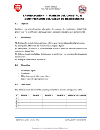 INSTITUTO TECNOLÓGICO
“RVDO. PADRE SEBASTIAN OBERMAIER”
DOCENTE: LIC. SERGIO MAMANI PEREZ INSTRUMENTOS Y COMPONENTES
LABORATORIO N° 1 MANEJO DEL OHMETRO E
IDENTIFICACION DEL VALOR DE RESISTENCIAS
1.1. Objetivo
Establecer los procedimientos adecuados del manejo del multímetro (OHMETRO),
protoboard y la identificación de los valores de las resistencias con previo conocimiento.
1.2. Pre informe
P1. Explique las características, conexión interna y su manejo adecuado del protoboard.
P2. Explique las diferencias del multímetro analógico y digital
P3. Explique las características y cómo se debe realizar la medición de la resistencia con el
multímetro (OHMETRO)
P4. Elabore el cuadro del código de colores de la resistencia y sus correspondientes valores
de tolerancia
P5. Averigüe sobre el error porcentual
1.3. Materiales
- Multímetro digital
- Protoboard
- 20 Resistencias de diferentes valores
- Cables o alambre para protoboard
1.4. Laboratorio
Elija 20 resistencias de diferentes valores y complete de acuerdo a la siguiente tabla
N° BANDA 1 BANDA 2 BANDA 3 BANDA 4 VALOR Y TOLERANCIA
1
2
3
4
Descargado por camilo amaral (camiloamaral77@gmial.com)
lOMoARcPSD|16008682
 