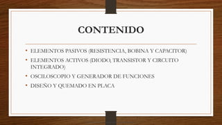 CONTENIDO
• ELEMENTOS PASIVOS (RESISTENCIA, BOBINA Y CAPACITOR)
• ELEMENTOS ACTIVOS (DIODO, TRANSISTOR Y CIRCUITO
INTEGRADO)
• OSCILOSCOPIO Y GENERADOR DE FUNCIONES
• DISEÑO Y QUEMADO EN PLACA
Descargado por camilo amaral (camiloamaral77@gmial.com)
lOMoARcPSD|16008682
 