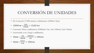 CONVERSIÓN DE UNIDADES
• Ej: Convertir 15 890 metros a kilómetros (1000m=1km)
• 15890 𝑚 ∗
1km
1000m
= 15,89 𝑘𝑚
• Convertir 10cm a milímetros (1000mm=1m, 1m=100cm) 1cm=10mm
• (convertido a m y luego a milímetro)
• 10𝑐𝑚 ∗
1𝑚
100𝑐𝑚
∗
1000𝑚𝑚
1𝑚
= 100𝑚𝑚
• 10𝑐𝑚 ∗
10𝑚𝑚
1𝑐𝑚
= 100𝑚𝑚
Descargado por camilo amaral (camiloamaral77@gmial.com)
lOMoARcPSD|16008682
 