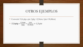 OTROS EJEMPLOS
• Convertir 15,6 plg a pie (1plg =2,54cm; 1pie=30,48cm)
• 15,6𝑝𝑙𝑔 ∗
2,54𝑐𝑚
1𝑝𝑙𝑔
∗
1𝑝𝑖𝑒
30,48𝑐𝑚
= 1,3 𝑝𝑖𝑒
Descargado por camilo amaral (camiloamaral77@gmial.com)
lOMoARcPSD|16008682
 