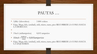 PAUTAS …
• 3,8Kv (kilovoltios) 3 800 voltios
• Giga, Mega, kilo, (unidad), mili, micro, nano, pico RECORRER LA COMA HACIA
LA DERECHA
•
• 15mA (miliamperios) 0,015 amperios
• 15𝑚𝐴 ∗
0,001𝐴
1𝑚𝐴
= 0,015𝑎𝑚𝑝𝑒𝑟𝑖𝑜𝑠
• Giga, Mega, kilo, (unidad), mili, micro, nano, pico RECORRER LA COMA HACIA
LA IZQUIERDA
Descargado por camilo amaral (camiloamaral77@gmial.com)
lOMoARcPSD|16008682
 