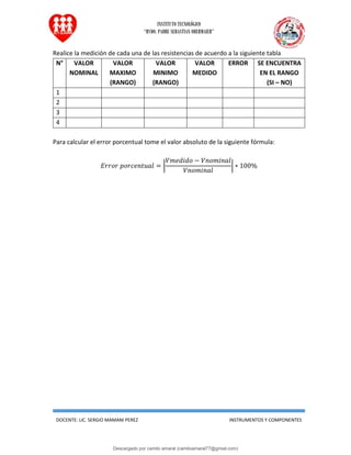 INSTITUTO TECNOLÓGICO
“RVDO. PADRE SEBASTIAN OBERMAIER”
DOCENTE: LIC. SERGIO MAMANI PEREZ INSTRUMENTOS Y COMPONENTES
Realice la medición de cada una de las resistencias de acuerdo a la siguiente tabla
N° VALOR
NOMINAL
VALOR
MAXIMO
(RANGO)
VALOR
MINIMO
(RANGO)
VALOR
MEDIDO
ERROR SE ENCUENTRA
EN EL RANGO
(SI – NO)
1
2
3
4
Para calcular el error porcentual tome el valor absoluto de la siguiente fórmula:
𝐸𝑟𝑟𝑜𝑟 𝑝𝑜𝑟𝑐𝑒𝑛𝑡𝑢𝑎𝑙 = |
𝑉𝑚𝑒𝑑𝑖𝑑𝑜 − 𝑉𝑛𝑜𝑚𝑖𝑛𝑎𝑙
𝑉𝑛𝑜𝑚𝑖𝑛𝑎𝑙
| ∗ 100%
Descargado por camilo amaral (camiloamaral77@gmial.com)
lOMoARcPSD|16008682
 