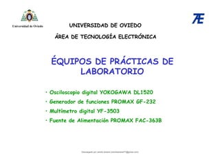 ÉQUIPOS DE PRÁCTICAS DE
LABORATORIO
ÁREA DE TECNOLOGÍA ELECTRÓNICA
UNIVERSIDAD DE OVIEDO
Universidad de Oviedo
• Osciloscopio digital YOKOGAWA DL1520
• Generador de funciones PROMAX GF-232
• Multímetro digital YF-3503
• Fuente de Alimentación PROMAX FAC-363B
Descargado por camilo amaral (camiloamaral77@gmial.com)
lOMoARcPSD|16008682
 