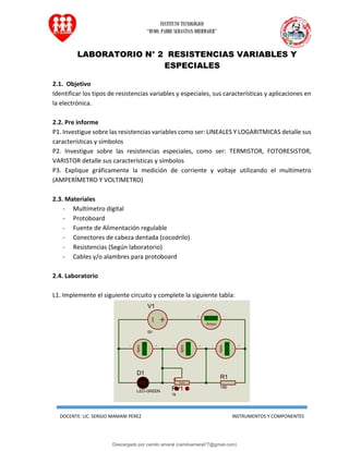 INSTITUTO TECNOLÓGICO
“RVDO. PADRE SEBASTIAN OBERMAIER”
DOCENTE: LIC. SERGIO MAMANI PEREZ INSTRUMENTOS Y COMPONENTES
LABORATORIO N° 2 RESISTENCIAS VARIABLES Y
ESPECIALES
2.1. Objetivo
Identificar los tipos de resistencias variables y especiales, sus características y aplicaciones en
la electrónica.
2.2. Pre informe
P1. Investigue sobre las resistencias variables como ser: LINEALES Y LOGARITMICAS detalle sus
características y símbolos
P2. Investigue sobre las resistencias especiales, como ser: TERMISTOR, FOTORESISTOR,
VARISTOR detalle sus características y símbolos
P3. Explique gráficamente la medición de corriente y voltaje utilizando el multímetro
(AMPERÍMETRO Y VOLTIMETRO)
2.3. Materiales
- Multímetro digital
- Protoboard
- Fuente de Alimentación regulable
- Conectores de cabeza dentada (cocodrilo)
- Resistencias (Según laboratorio)
- Cables y/o alambres para protoboard
2.4. Laboratorio
L1. Implemente el siguiente circuito y complete la siguiente tabla:
V1
5V
100%
RV1
1k
R1
150
+88.8
Volts
+88.8
Volts
D1
LED-GREEN
+88.8
Volts
+88.8
Amps
Descargado por camilo amaral (camiloamaral77@gmial.com)
lOMoARcPSD|16008682
 