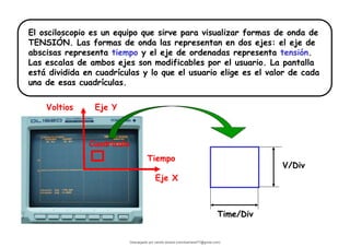 El osciloscopio es un equipo que sirve para visualizar formas de onda de
TENSIÓN. Las formas de onda las representan en dos ejes: el eje de
abscisas representa tiempo y el eje de ordenadas representa tensión.
Las escalas de ambos ejes son modificables por el usuario. La pantalla
está dividida en cuadrículas y lo que el usuario elige es el valor de cada
una de esas cuadrículas.
Cuadrícula
Tiempo
Eje X
Voltios Eje Y
Time/Div
V/Div
Descargado por camilo amaral (camiloamaral77@gmial.com)
lOMoARcPSD|16008682
 