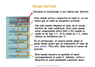 Escala Vertical
Con este mando elegimos el valor de la escala
vertical de cada cuadrícula. Este valor puede
estar comprendido entre 2mV y 5V cuando la
sonda es de tipo 1:1. Si la sonda es 1:X, estos
valores se multiplican por X.
Este mando muestra en pantalla el menú
correspondiente al canal 2. Además, activa o
desactiva el canal pulsándolo sucesivas veces.
Este mando activa o desactiva el canal 2. La luz
indica que el canal se encuentra activado
En el osciloscopio, el usuario puede elegir el
punto donde quiere que se represente el valor de
cero voltios. Para ello, debe usarse el cursor de
posición.
Inicializa el osciloscopio a sus valores por defecto
Descargado por camilo amaral (camiloamaral77@gmial.com)
lOMoARcPSD|16008682
 