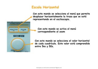 Escala Horizontal
Con este mando se selecciona el valor horizontal
de cada cuadrícula. Este valor está comprendido
entre 5ns y 50s.
Con este mando se activa el menú
correspondiente al zoom
Con este mando se selecciona el menú que permite
desplazar horizontalmente la traza que se está
representando en el osciloscopio.
Descargado por camilo amaral (camiloamaral77@gmial.com)
lOMoARcPSD|16008682
 