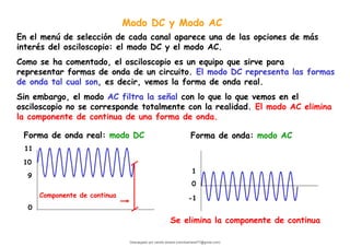 Modo DC y Modo AC
En el menú de selección de cada canal aparece una de las opciones de más
interés del osciloscopio: el modo DC y el modo AC.
Como se ha comentado, el osciloscopio es un equipo que sirve para
representar formas de onda de un circuito. El modo DC representa las formas
de onda tal cual son, es decir, vemos la forma de onda real.
Sin embargo, el modo AC filtra la señal con lo que lo que vemos en el
osciloscopio no se corresponde totalmente con la realidad. El modo AC elimina
la componente de continua de una forma de onda.
0
10
11
9
Forma de onda real: modo DC
0
1
-1
Forma de onda: modo AC
Componente de continua
Se elimina la componente de continua
Descargado por camilo amaral (camiloamaral77@gmial.com)
lOMoARcPSD|16008682
 