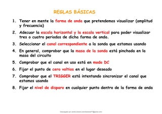1. Tener en mente la forma de onda que pretendemos visualizar (amplitud
y frecuencia)
2. Adecuar la escala horizontal y la escala vertical para poder visualizar
tres o cuatro periodos de dicha forma de onda.
3. Seleccionar el canal correspondiente a la sonda que estamos usando
4. En general, comprobar que la masa de la sonda está pinchada en la
masa del circuito
5. Comprobar que el canal en uso está en modo DC
6. Fijar el punto de cero voltios en el lugar deseado
7. Comprobar que el TRIGGER está intentando sincronizar el canal que
estamos usando
8. Fijar el nivel de disparo en cualquier punto dentro de la forma de onda
REGLAS BÁSICAS
Descargado por camilo amaral (camiloamaral77@gmial.com)
lOMoARcPSD|16008682
 