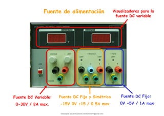 Fuente de alimentación
Fuente DC Variable:
0-30V / 2A max.
Fuente DC Fija y Simétrica
-15V 0V +15 / 0.5A max
Fuente DC Fija:
0V +5V / 1A max
Visualizadores para la
fuente DC variable
Descargado por camilo amaral (camiloamaral77@gmial.com)
lOMoARcPSD|16008682
 
