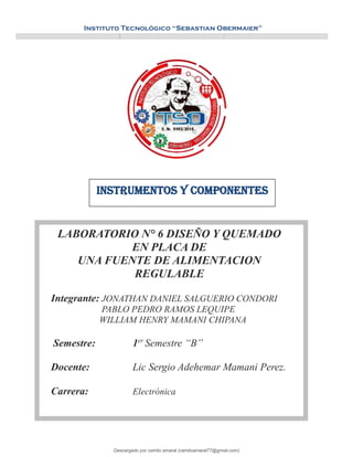 e
Instituto Tecnológico “Sebastian Obermaier”
LABORATORIO N° 6 DISEÑO Y QUEMADO
EN PLACA DE
UNA FUENTE DE ALIMENTACION
REGULABLE
Integrante: JONATHAN DANIEL SALGUERIO CONDORI
PABLO PEDRO RAMOS LEQUIPE
WILLIAM HENRY MAMANI CHIPANA
Semestre: 1er
Semestre “B”
Docente: Lic Sergio Adehemar Mamani Perez.
Carrera: Electrónica
Instrumentos y componentes
Descargado por camilo amaral (camiloamaral77@gmial.com)
lOMoARcPSD|16008682
 