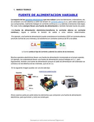 1. MARCO TEORICO
FUENTE DE ALIMENTACION VARIABLE
La mayoría de los aparatos electrónicos que nos rodean como los televisores, ordenadores, etc.
se conectan a la red eléctrica a 220V de tensión en corriente alterna (c.a.), pero estos aparatos y
sus componentes, realmente trabajan en corriente continua (c.c.) y además a tensiones más bajas.
Por este motivo siempre llevan una fuente de alimentación o también llamada fuente de poder.
Una fuente de alimentación electrónica transforma la corriente alterna en corriente
continua y regula o cambia la tensión de salida a unos valores determinados.
Por ejemplo, una fuente de alimentación puede conectarse en la entrada a 220V en corriente alterna
(enchufe normal de una vivienda) y la transforma en corriente continua de 9V a la salida.
La fuente cambia el tipo de corriente y además los valores de las tensiones.
Muchos aparatos electrónicos llevan una fuente de alimentación incorporada en el propio aparato.
Un ejemplo, los ordenadores llevan una fuente de alimentación porque trabajan en c.c., pero
lógicamente, tendrán una fuente de alimentación porque el cable de alimentación del ordenador se
conecta a la red eléctrica de las viviendas, que es en c.a.
En la siguiente imagen puedes ver una de este tipo:
Ahora veamos parte por parte todos los elementos que componen una fuente de alimentación
electrónica, para qué sirven y como se construyen.
Descargado por camilo amaral (camiloamaral77@gmial.com)
lOMoARcPSD|16008682
 
