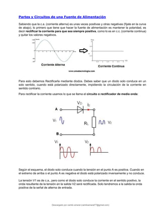 Partes y Circuitos de una Fuente de Alimentación
Sabiendo que la c.a. (corriente alterna) es unas veces positivas y otras negativas (fíjate en la curva
de abajo), lo primero que tiene que hacer la fuente de alimentación es mantener la polaridad, es
decir rectificar la corriente para que sea siempre positiva, como lo es en c.c. (corriente continua)
y quitar los valores negativos.
Para esto debemos Rectificarla mediante diodos. Debes saber que un diodo solo conduce en un
solo sentido, cuando está polarizado directamente, impidiendo la circulación de la corriente en
sentido contrario.
Para rectificar la corriente usamos lo que se llama el circuito o rectificador de media onda:
Según el esquema, el diodo solo conduce cuando la tensión en el punto A es positiva. Cuando en
el extremo de arriba o el punto A es negativa el diodo está polarizado inversamente y no conduce.
La tensión V1 es de c.a., pero como el diodo solo conduce la corriente en el sentido positivo, la
onda resultante de la tensión en la salida V2 será rectificada. Solo tendremos a la salida la onda
positiva de la señal de alterna de entrada.
Descargado por camilo amaral (camiloamaral77@gmial.com)
lOMoARcPSD|16008682
 