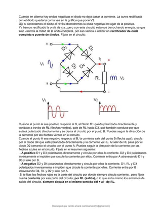 Cuando en alterna hay ondas negativas el diodo no deja pasar la corriente. La curva rectificada
con el diodo quedaría como ves en la gráfica que pone V2.
Ojo si conectamos el diodo al revés obtendremos la onda negativa en lugar de la positiva.
Ya hemos rectificado la onda de c.a., pero con este circuito estamos derrochando energía, ya que
solo usamos la mitad de la onda completa, por eso vamos a utilizar un rectificador de onda
completa o puente de diodos. Fíjate en el circuito:
Cuando el punto A sea positivo respecto al B, el Diodo D1 queda polarizado directamente y
conduce a través de RL (flechas verdes), sale de RL hacia D3, que también conduce por que
estará polarizado directamente y se cierra el circuito por el punto B. Puedes seguir la dirección de
la corriente por las flechas verdes en el circuito.
Cuando el punto A sea negativo respecto al B, la corriente sale del punto B (flecha azul), circula
por el diodo D4 que está polarizado directamente y la corriente va RL. Al salir de RL pasa por el
diodo D2 cerrando el circuito por el punto A. Puedes seguir la dirección de la corriente por las
flechas azules en el circuito. Fíjate en el resumen siguiente:
- A positivo D1 y D3 polarizados directamente y circula por ellos la corriente. D2 y D4 polarizados
inversamente e impiden que circule la corriente por ellos. Corriente entra por A atravesando D1 y
D3 y sale por B.
- A negativo D2 y D4 polarizados directamente y circula por ellos la corriente. D1, RL y D3
polarizados inversamente e impiden que circule la corriente por ellos. Corriente entra por B
atravesando D4, RL y D2 y sale por A
Si te fijas las flechas rojas es la parte del circuito por donde siempre circula corriente, pero fíjate
que la corriente por esa parte del circuito, por RL (salida), o lo que es lo mismo los extremos de
salida del circuito, siempre circula en el mismo sentido del + al - de RL.
Descargado por camilo amaral (camiloamaral77@gmial.com)
lOMoARcPSD|16008682
 