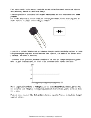 Pues bien con este circuito hemos conseguido aprovechar las 2 ondas en alterna, que siempre
sean positivas y además sin pérdida de energía.
Esta configuración de 4 diodos se llama Puente Rectificador. La onda obtenida se llama onda
pulsante.
Los puentes de diodos se pueden construir o comprar ya montados. Vamos a ver un puente de
diodos montado en un solo componente y su símbolo:
El símbolo es un diodo encerrado en un cuadrado, esto para los esquemas nos simplifica mucho el
trabajo de dibujarlo. El puente de diodos normal tiene 4 patillas, 2 se conectan a la entrada de c.a.
y los otros 2 a la salida ya rectificada.
Ya tenemos lo que queríamos, rectificar una señal de c.a. para que siempre sea positiva y por lo
tanto c.c., pero si te das cuenta, las ondas en c.c. suelen ser ondas planas, como esta:
Desde luego nuestra onda no es nada plana, es una corriente continua pulsante, por eso hay
que convertirla en lo más plana posible para que sea auténticamente c.c. y como la mayoría de las
que se usan.
Para eso vamos hacer un filtro de la onda mediante un capacitor. Veamos el circuito del filtro por
separado primero:
Descargado por camilo amaral (camiloamaral77@gmial.com)
lOMoARcPSD|16008682
 