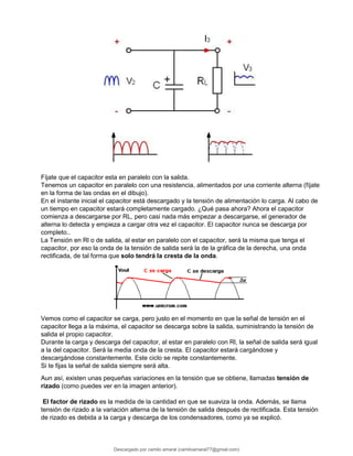 Fíjate que el capacitor esta en paralelo con la salida.
Tenemos un capacitor en paralelo con una resistencia, alimentados por una corriente alterna (fíjate
en la forma de las ondas en el dibujo).
En el instante inicial el capacitor está descargado y la tensión de alimentación lo carga. Al cabo de
un tiempo en capacitor estará completamente cargado. ¿Qué pasa ahora? Ahora el capacitor
comienza a descargarse por RL, pero casi nada más empezar a descargarse, el generador de
alterna lo detecta y empieza a cargar otra vez el capacitor. El capacitor nunca se descarga por
completo..
La Tensión en Rl o de salida, al estar en paralelo con el capacitor, será la misma que tenga el
capacitor, por eso la onda de la tensión de salida será la de la gráfica de la derecha, una onda
rectificada, de tal forma que solo tendrá la cresta de la onda.
Vemos como el capacitor se carga, pero justo en el momento en que la señal de tensión en el
capacitor llega a la máxima, el capacitor se descarga sobre la salida, suministrando la tensión de
salida el propio capacitor.
Durante la carga y descarga del capacitor, al estar en paralelo con Rl, la señal de salida será igual
a la del capacitor. Será la media onda de la cresta. El capacitor estará cargándose y
descargándose constantemente. Este ciclo se repite constantemente.
Si te fijas la señal de salida siempre será alta.
Aun así, existen unas pequeñas variaciones en la tensión que se obtiene, llamadas tensión de
rizado (como puedes ver en la imagen anterior).
El factor de rizado es la medida de la cantidad en que se suaviza la onda. Además, se llama
tensión de rizado a la variación alterna de la tensión de salida después de rectificada. Esta tensión
de rizado es debida a la carga y descarga de los condensadores, como ya se explicó.
Descargado por camilo amaral (camiloamaral77@gmial.com)
lOMoARcPSD|16008682
 