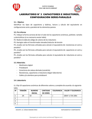 INSTITUTO TECNOLÓGICO
“RVDO. PADRE SEBASTIAN OBERMAIER”
DOCENTE: LIC. SERGIO MAMANI PEREZ INSTRUMENTOS Y COMPONENTES
LABORATORIO N° 3 CAPACITORES E INDUCTORES,
CONFIGURACIÓN SERIE-PARALELO
3.1. Objetivo
Identificar los tipos de capacitores y bobinas, lectura y cálculo del equivalente en
configuraciones serie y paralelo de los elementos pasivos
3.2. Pre informe
P1. Indique la forma correcta de leer el valor de los capacitores cerámicos, poliéster, tantalio
y electrolíticos (si es necesario anotar tabla).
P2. Realice la tabla de código de colores de los inductores
P3. Averigüe sobre el transformador elevador/reductor de tensión
P3. ¿Cuáles son las fórmulas utilizadas para calcular el equivalente de: resistencias en serie y
paralelo?
P4. ¿Cuáles son las fórmulas utilizadas para calcular el equivalente de: capacitores en serie y
paralelo?
P5. ¿Cuáles son las fórmulas utilizadas para calcular el equivalente de: inductores en serie y
paralelo?
3.3. Materiales
- Multímetro digital
- Protoboard
- Conectores de cabeza dentada (cocodrilo)
- Resistencias, capacitores e inductores (Según laboratorio)
- Cables y/o alambres para protoboard
3.4. Laboratorio
L1. Elija 10 capacitores cerámicos de diferentes valores y complete de acuerdo a la siguiente
tabla
N° TENSIÓN NUMERO
INICIAL
CANTIDAD
DE CEROS
TOLERANCIA VALOR Y TOLERANCIA
1 2A 10 4 J 100nF +/-5% 100v
2
3
4
Descargado por camilo amaral (camiloamaral77@gmial.com)
lOMoARcPSD|16008682
 