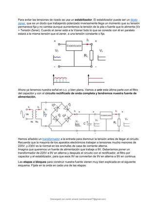 Para evitar las tensiones de rizado se usa un estabilizador. El estabilizador puede ser un diodo
zener, que es un diodo que trabajando polarizado inversamente llega un momento que su tensión
permanece fija y no cambia aunque aumentemos la tensión de la pila o fuente que lo alimenta (Vz
= Tensión Zener). Cuando el zener está a la Vzener todo lo que se conecte con él en paralelo
estará a la misma tensión que el zener, a una tensión constante o fija.
Ahora ya tenemos nuestra señal en c.c. y bien plana. Vamos a unir esta última parte con el filtro
del capacitor y con el circuito rectificado de onda completa y tendremos nuestra fuente de
alimentación.
Hemos añadido un transformador a la entrada para disminuir la tensión antes de llegar al circuito.
Recuerda que la mayoría de los aparatos electrónicos trabajan a tensiones mucho menores de
220V, y 230V es la normal en los enchufes de casa de corriente alterna.
Imagina que queremos un fuente de alimentación que trabaje a 9V. Deberíamos poner un
transformador de 220V a 9V en alterna y después el circuito con el rectificador, el filtro por
capacitor y el estabilizador, para que esos 9V se conviertan de 9V en alterna a 9V en continua.
Las etapas o bloques para construir nuestra fuente vienen muy bien explicada en el siguiente
esquema. Fíjate en la onda en cada una de las etapas:
Descargado por camilo amaral (camiloamaral77@gmial.com)
lOMoARcPSD|16008682
 