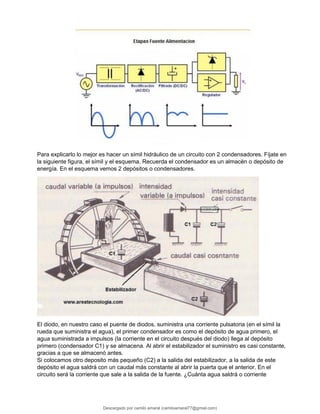 Para explicarlo lo mejor es hacer un símil hidráulico de un circuito con 2 condensadores. Fíjate en
la siguiente figura, el símil y el esquema. Recuerda el condensador es un almacén o depósito de
energía. En el esquema vemos 2 depósitos o condensadores.
El diodo, en nuestro caso el puente de diodos, suministra una corriente pulsatoria (en el símil la
rueda que suministra el agua), el primer condensador es como el depósito de agua primero, el
agua suministrada a impulsos (la corriente en el circuito después del diodo) llega al depósito
primero (condensador C1) y se almacena. Al abrir el estabilizador el suministro es casi constante,
gracias a que se almacenó antes.
Si colocamos otro deposito más pequeño (C2) a la salida del estabilizador, a la salida de este
depósito el agua saldrá con un caudal más constante al abrir la puerta que el anterior. En el
circuito será la corriente que sale a la salida de la fuente. ¿Cuánta agua saldrá o corriente
Descargado por camilo amaral (camiloamaral77@gmial.com)
lOMoARcPSD|16008682
 