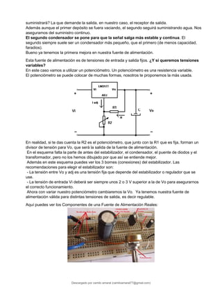 suministrará? La que demande la salida, en nuestro caso, el receptor de salida.
Además aunque el primer depósito se fuera vaciando, el segundo seguirá suministrando agua. Nos
aseguramos del suministro continuo.
El segundo condensador se pone para que la señal salga más estable y continua. El
segundo siempre suele ser un condensador más pequeño, que el primero (de menos capacidad,
faradios).
Bueno ya tenemos la primera mejora en nuestra fuente de alimentación.
Esta fuente de alimentación es de tensiones de entrada y salida fijos. ¿Y si queremos tensiones
variables?
En este caso vamos a utilizar un potenciómetro. Un potenciómetro es una resistencia variable.
El potenciómetro se puede colocar de muchas formas, nosotros te proponemos la más usada.
En realidad, si te das cuenta la R2 es el potenciómetro, que junto con la R1 que es fija, forman un
divisor de tensión para Vo, que será la salida de la fuente de alimentación.
En el esquema falta la parte de antes del estabilizador, el condensador, el puente de diodos y el
transformador, pero no los hemos dibujado por que así se entiende mejor.
Además en este esquema puedes ver los 3 bornes (conexiones) del estabilizador. Las
recomendaciones para elegir el estabilizador son:
- La tensión entre Vo y adj es una tensión fija que depende del estabilizador o regulador que se
use.
- La tensión de entrada Vi deberá ser siempre unos 2 o 3 V superior a la de Vo para asegurarnos
el correcto funcionamiento.
Ahora con variar nuestro potenciómetro cambiaremos la Vo. Ya tenemos nuestra fuente de
alimentación válida para distintas tensiones de salida, es decir regulable.
Aquí puedes ver los Componentes de una Fuente de Alimentación Reales:
Descargado por camilo amaral (camiloamaral77@gmial.com)
lOMoARcPSD|16008682
 