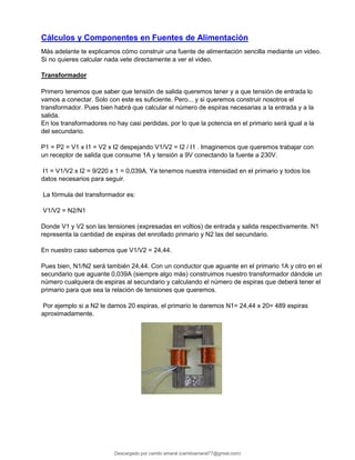 Cálculos y Componentes en Fuentes de Alimentación
Más adelante te explicamos cómo construir una fuente de alimentación sencilla mediante un video.
Si no quieres calcular nada vete directamente a ver el video.
Transformador
Primero tenemos que saber que tensión de salida queremos tener y a que tensión de entrada lo
vamos a conectar. Solo con este es suficiente. Pero... y si queremos construir nosotros el
transformador. Pues bien habrá que calcular el número de espiras necesarias a la entrada y a la
salida.
En los transformadores no hay casi perdidas, por lo que la potencia en el primario será igual a la
del secundario.
P1 = P2 = V1 x I1 = V2 x I2 despejando V1/V2 = I2 / I1 . Imaginemos que queremos trabajar con
un receptor de salida que consume 1A y tensión a 9V conectando la fuente a 230V.
I1 = V1/V2 x I2 = 9/220 x 1 = 0,039A. Ya tenemos nuestra intensidad en el primario y todos los
datos necesarios para seguir.
La fórmula del transformador es:
V1/V2 = N2/N1
Donde V1 y V2 son las tensiones (expresadas en voltios) de entrada y salida respectivamente. N1
representa la cantidad de espiras del enrollado primario y N2 las del secundario.
En nuestro caso sabemos que V1/V2 = 24,44.
Pues bien, N1/N2 será también 24,44. Con un conductor que aguante en el primario 1A y otro en el
secundario que aguante 0,039A (siempre algo más) construimos nuestro transformador dándole un
número cualquiera de espiras al secundario y calculando el número de espiras que deberá tener el
primario para que sea la relación de tensiones que queremos.
Por ejemplo si a N2 le damos 20 espiras, el primario le daremos N1= 24,44 x 20= 489 espiras
aproximadamente.
Descargado por camilo amaral (camiloamaral77@gmial.com)
lOMoARcPSD|16008682
 