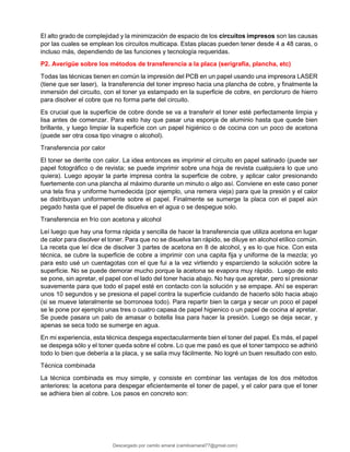 El alto grado de complejidad y la minimización de espacio de los circuitos impresos son las causas
por las cuales se emplean los circuitos multicapa. Estas placas pueden tener desde 4 a 48 caras, o
incluso más, dependiendo de las funciones y tecnología requeridas.
P2. Averigüe sobre los métodos de transferencia a la placa (serigrafía, plancha, etc)
Todas las técnicas tienen en común la impresión del PCB en un papel usando una impresora LASER
(tiene que ser laser), la transferencia del toner impreso hacia una plancha de cobre, y finalmente la
inmersión del circuito, con el toner ya estampado en la superficie de cobre, en percloruro de hierro
para disolver el cobre que no forma parte del circuito.
Es crucial que la superficie de cobre donde se va a transferir el toner esté perfectamente limpia y
lisa antes de comenzar. Para esto hay que pasar una esponja de aluminio hasta que quede bien
brillante, y luego limpiar la superficie con un papel higiénico o de cocina con un poco de acetona
(puede ser otra cosa tipo vinagre o alcohol).
Transferencia por calor
El toner se derrite con calor. La idea entonces es imprimir el circuito en papel satinado (puede ser
papel fotográfico o de revista; se puede imprimir sobre una hoja de revista cualquiera lo que uno
quiera). Luego apoyar la parte impresa contra la superficie de cobre, y aplicar calor presionando
fuertemente con una plancha al máximo durante un minuto o algo así. Conviene en este caso poner
una tela fina y uniforme humedecida (por ejemplo, una remera vieja) para que la presión y el calor
se distribuyan uniformemente sobre el papel. Finalmente se sumerge la placa con el papel aún
pegado hasta que el papel de disuelva en el agua o se despegue solo.
Transferencia en frío con acetona y alcohol
Leí luego que hay una forma rápida y sencilla de hacer la transferencia que utiliza acetona en lugar
de calor para disolver el toner. Para que no se disuelva tan rápido, se diluye en alcohol etílico común.
La receta que leí dice de disolver 3 partes de acetona en 8 de alcohol, y es lo que hice. Con esta
técnica, se cubre la superficie de cobre a imprimir con una capita fija y uniforme de la mezcla; yo
para esto usé un cuentagotas con el que fui a la vez virtiendo y esparciendo la solución sobre la
superficie. No se puede demorar mucho porque la acetona se evapora muy rápido. Luego de esto
se pone, sin apretar, el papel con el lado del toner hacia abajo. No hay que apretar, pero sí presionar
suavemente para que todo el papel esté en contacto con la solución y se empape. Ahí se esperan
unos 10 segundos y se presiona el papel contra la superficie cuidando de hacerlo sólo hacia abajo
(si se mueve lateralmente se borronoea todo). Para repartir bien la carga y secar un poco el papel
se le pone por ejemplo unas tres o cuatro capasa de papel higienico o un papel de cocina al apretar.
Se puede pasara un palo de amasar o botella lisa para hacer la presión. Luego se deja secar, y
apenas se seca todo se sumerge en agua.
En mi experiencia, esta técnica despega espectacularmente bien el toner del papel. Es más, el papel
se despega sólo y el toner queda sobre el cobre. Lo que me pasó es que el toner tampoco se adhirió
todo lo bien que debería a la placa, y se salía muy fácilmente. No logré un buen resultado con esto.
Técnica combinada
La técnica combinada es muy simple, y consiste en combinar las ventajas de los dos métodos
anteriores: la acetona para despegar eficientemente el toner de papel, y el calor para que el toner
se adhiera bien al cobre. Los pasos en concreto son:
Descargado por camilo amaral (camiloamaral77@gmial.com)
lOMoARcPSD|16008682
 