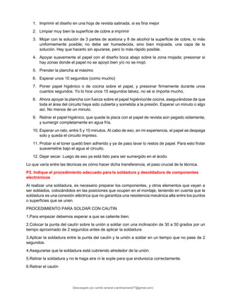 1. Imprimir el diseño en una hoja de revista satinada, si es fina mejor
2. Limpiar muy bien la superficie de cobre a imprimir
3. Mojar con la solución de 3 partes de acetona y 8 de alcohol la superficie de cobre, lo más
uniformemente posible; no debe ser humedecida, sino bien mojoada, una capa de la
solución. Hay que hacerlo sin apurarse, pero lo más rápido posible.
4. Apoyar suavemente el papel con el diseño boca abajo sobre la zona mojada; presionar si
hay zonas donde el papel no se apoyó bien y/o no se mojó
5. Prender la plancha al máximo
6. Esperar unos 10 segundos (como mucho)
7. Poner papel higiénico o de cocina sobre el papel, y presionar firmemente durante unos
cuantos segundos. Yo lo hice unos 15 segundos talvez, no sé si importa mucho.
8. Ahora apoyar la plancha con fuerza sobre el papel higiénico/de cocina, asegurándose de que
toda el área del circuito haya sido cubierta y sometida a la presión. Esperar un minuto o algo
así. No menos de un minuto.
9. Retirar el papel higiénico, que quede la placa con el papel de revista aún pegado sólamente,
y sumergir completamente en agua fría.
10. Esperar un rato, entre 5 y 10 minutos. Al cabo de eso, en mi experiencia, el papel se despega
solo y queda el circuito impreso.
11. Probar si el toner quedó bien adherido y ya de paso lavar lo restos de papel. Para esto frotar
suavemetne bajo el agua el circuito.
12. Dejar secar. Luego de eso ya está listo para ser sumergido en el ácido.
Lo que varía entre las técnicas es cómo hacer dicha transferencia, el paso crucial de la técnica.
P3. Indique el procedimiento adecuado para la soldadura y desoldadura de componentes
electrónicos
Al realizar una soldadura, es necesario preparar los componentes, y otros elementos que vayan a
ser soldados, colocándolos en las posiciones que ocupen en el montaje, teniendo en cuenta que la
soldadura es una conexión eléctrica que no garantiza una resistencia mecánica alta entre los puntos
o superficies que se unen.
PROCEDIMIENTO PARA SOLDAR CON CAUTIN
1.Para empezar debemos esperar a que se caliente bien.
2.Colocar la punta del cautín sobre la unión a soldar con una inclinación de 30 a 50 grados por un
tiempo aproximado de 2 segundos antes de aplicar la soldadura
3.Aplicar la soldadura entre la punta del cautín y la unión a soldar en un tiempo que no pase de 2
segundos.
4.Asegurarse que la soldadura está cubriendo alrededor de la unión.
5.Retirar la soldadura y no le haga aire ni le sople para que endurezca correctamente.
6.Retirar el cautín
Descargado por camilo amaral (camiloamaral77@gmial.com)
lOMoARcPSD|16008682
 
